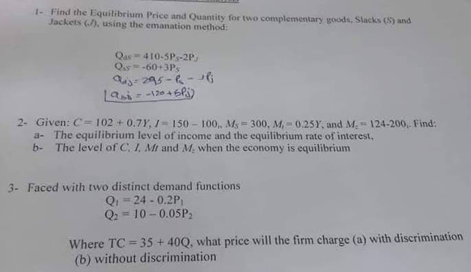1- Find the Equilibrium Price and Quantity for two complementary goods, Slacks (S) and
Jackets (J), using the emanation method:
Qas = 410-5Ps-2P)
Qs = -60+3Ps
-295-R-
Lasi = -120 46Pi)
2- Given: C=102 + 0.7Y, /= 150 – 100,, AMs 300, M, 0.25Y, and M. = 124-200,. Find:
a- The equilibrium level of income and the equilibrium rate of interest,
b- The level of C, I, Mt and M, when the economy is equilibrium
3- Faced with two distinct demand functions
Q = 24 - 0.2P,
Q2 = 10 -0.05P2
%3D
Where TC = 35 + 40Q, what price will the firm charge (a) with discrimination
(b) without discrimination
