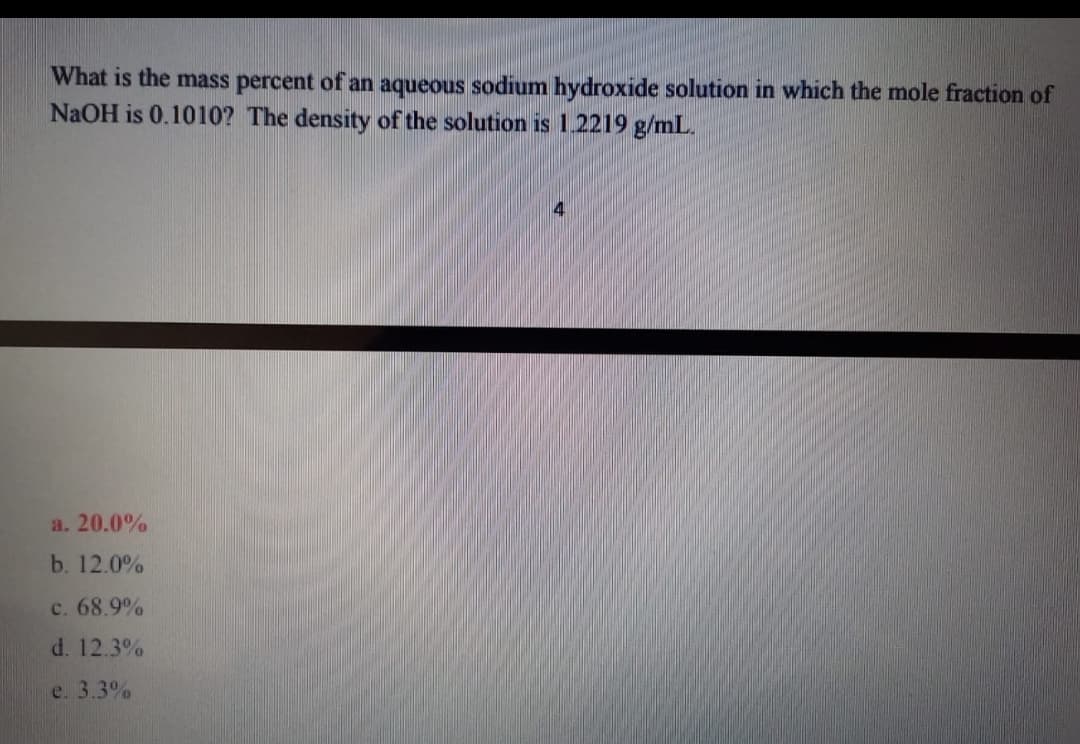 What is the mass percent of an aqueous sodium hydroxide solution in which the mole fraction of
NaOH is 0.1010? The density of the solution is 1.2219 g/mL.
a. 20.0%
b. 12.0%
c. 68.9%
d. 12.3%
e. 3.3%
