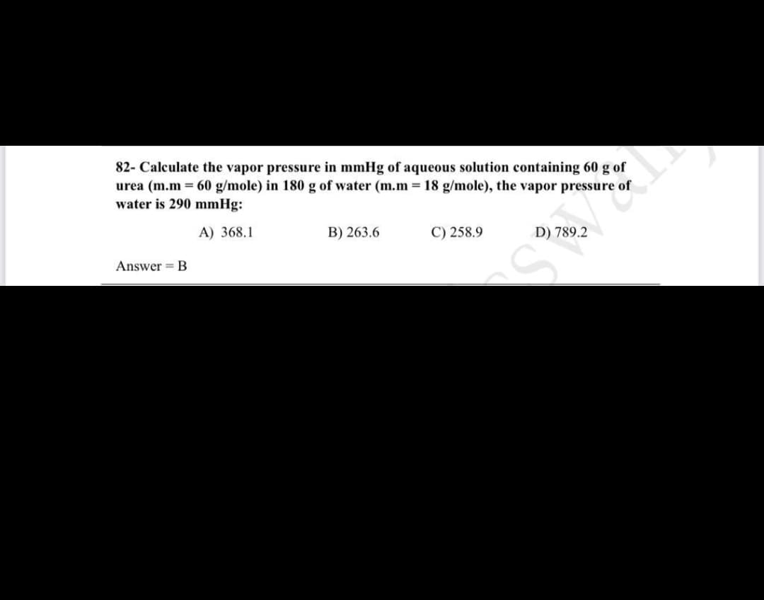 82- Calculate the vapor pressure in mmHg of aqueous solution containing 60 g of
urea (m.m = 60 g/mole) in 180 g of water (m.m= 18 g/mole), the vapor pressure of
water is 290 mmHg:
A) 368.1
B) 263.6
C) 258.9
D) 789.2
Answer = B
