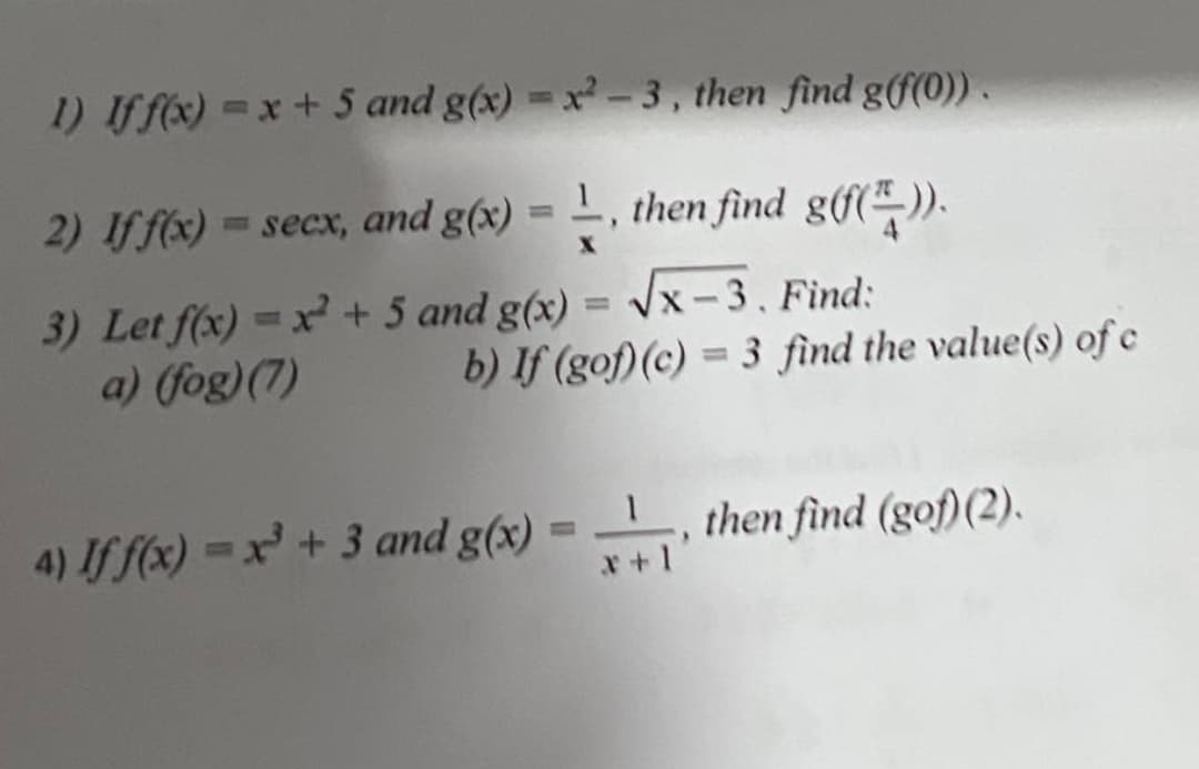 1) Iff(x) =x + 5 and g(x) = x -3, then find g(Ư(0)) .
2) Iff(x) = secx, and g(x) = L, then find g(f(*-)).
%3D
3) Let f(x) =x+ 5 and g(x) = Vx - 3. Find:
a) (fog)(7)
b) If (gof)(c) = 3 find the value(s) of e
4) If f(x) = x+ 3 and g(x) = , then find (gof)(2).
%3D
x+1
