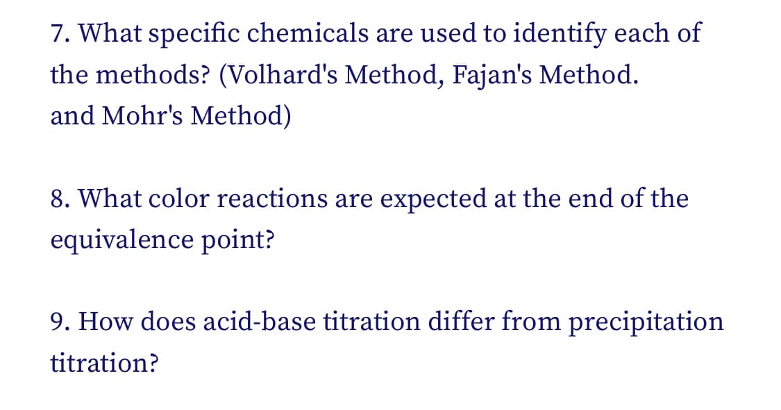 7. What specific chemicals are used to identify each of
the methods? (Volhard's Method, Fajan's Method.
and Mohr's Method)
8. What color reactions are expected at the end of the
equivalence point?
9. How does acid-base titration differ from precipitation
titration?
