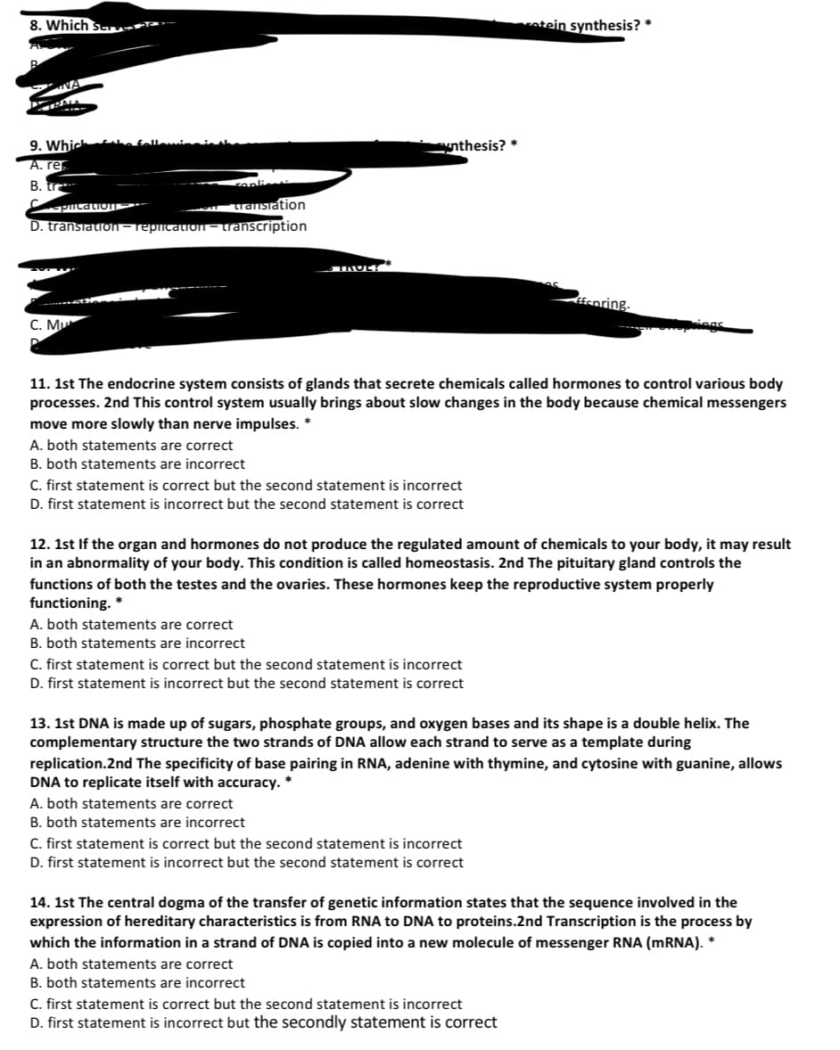 8. Which serve
atein synthesis? *
9. Which
nthesis? *
А. re
B. tra
coplient
uanstation
D. transiation- repicatiON – transcription
picatioE
feoring.
C. Mu
pings
11. 1st The endocrine system consists of glands that secrete chemicals called hormones to control various body
processes. 2nd This control system usually brings about slow changes in the body because chemical messengers
move more slowly than nerve impulses.
A. both statements are correct
B. both statements are incorrect
C. first statement is correct but the second statement is incorrect
D. first statement is incorrect but the second statement is correct
12. 1st If the organ and hormones do not produce the regulated amount of chemicals to your body, it may result
in an abnormality of your body. This condition is called homeostasis. 2nd The pituitary gland controls the
functions of both the testes and the ovaries. These hormones keep the reproductive system properly
functioning. *
A. both statements are correct
B. both statements are incorrect
C. first statement is correct but the second statement is incorrect
D. first statement is incorrect but the second statement is correct
13. 1st DNA is made up of sugars, phosphate groups, and oxygen bases and its shape is a double helix. The
complementary structure the two strands of DNA allow each strand to serve as a template during
replication.2nd The specificity of base pairing in RNA, adenine with thymine, and cytosine with guanine, allows
DNA to replicate itself with accuracy.
A. both statements are correct
B. both statements are incorrect
C. first statement is correct but the second statement is incorrect
D. first statement is incorrect but the second statement is correct
14. 1st The central dogma of the transfer of genetic information states that the sequence involved in the
expression of hereditary characteristics is from RNA to DNA to proteins.2nd Transcription is the process by
which the information in a strand of DNA is copied into a new molecule of messenger RNA (mRNA).
A. both statements are correct
B. both statements are incorrect
C. first statement is correct but the second statement is incorrect
D. first statement is incorrect but the secondly statement is correct
