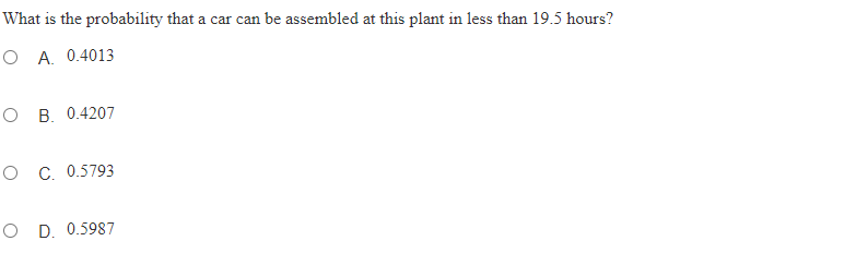 What is the probability that a car can be assembled at this plant in less than 19.5 hours?
O A. 0.4013
O B. 0.4207
O C. 0.5793
O D. 0.5987
