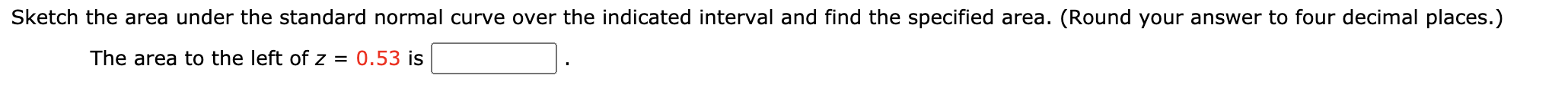 Sketch the area under the standard normal curve over the indicated interval and find the specified area. (Round your answer to four decimal places.)
The area to the left of z = 0.53 is
