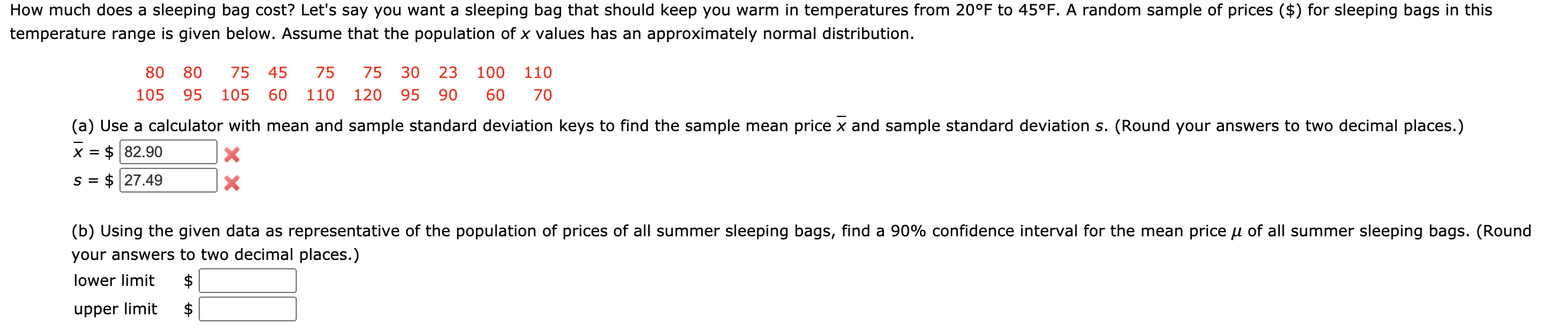 How much does a sleeping bag cost? Let's say you want a sleeping bag that should keep you warm in temperatures from 20°F to 45°F. A random sample of prices ($) for sleeping bags in this
temperature range is given below. Assume that the population of x values has an approximately normal distribution.
80
80
75
45
75
75
30
23
100
110
105
95
105
60
110
120
95
90
60
70
(a) Use a calculator with mean and sample standard deviation keys to find the sample mean price x and sample standard deviation s. (Round your answers to two decimal places.)
X =
$ 82.90
S =
$ 27.49
(b) Using the given data as representative of the population of prices of all summer sleeping bags, find a 90% confidence interval for the mean price u of all summer sleeping bags. (Round
your answers to two decimal places.)
lower limit
$
upper limit
$
