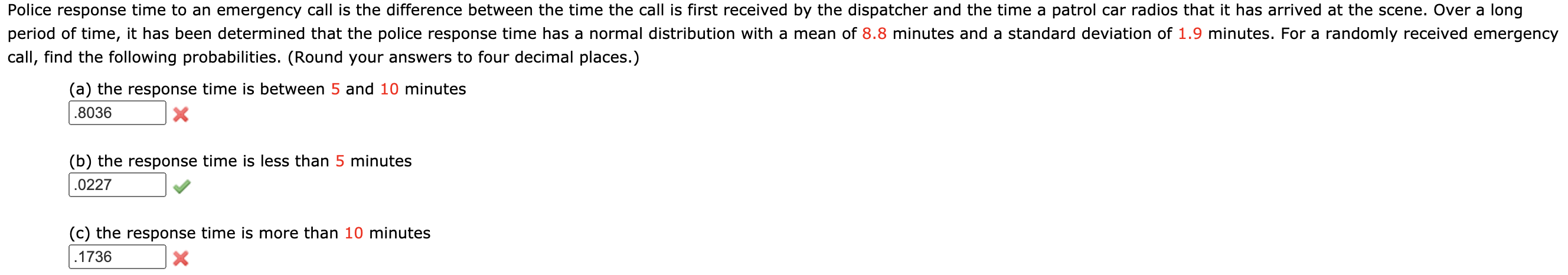 Police response time to an emergency call is the difference between the time the call is first received by the dispatcher and the time a patrol car radios that it has arrived at the scene. Over a long
period of time, it has been determined that the police response time has a normal distribution with a mean of 8.8 minutes and a standard deviation of 1.9 minutes. For a randomly received emergency
call, find the following probabilities. (Round your answers to four decimal places.)
(a) the response time is between 5 and 10 minutes
.8036
(b) the response time is less than 5 minutes
.0227
(c) the response time is more than 10 minutes
.1736
