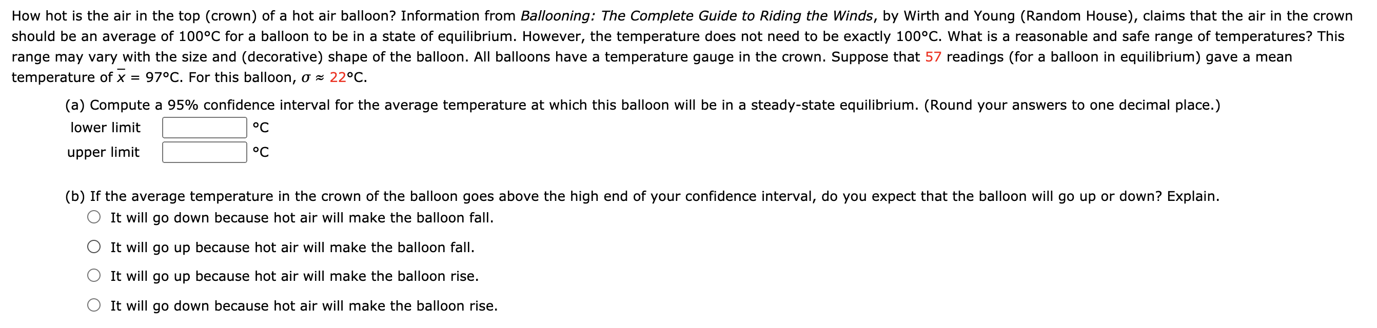 How hot is the air in the top (crown) of a hot air balloon? Information from Ballooning: The Complete Guide to Riding the Winds, by Wirth and Young (Random House), claims that the air in the crown
should be an average of 100°C for a balloon to be in a state of equilibrium. However, the temperature does not need to be exactly 100°C. What is a reasonable and safe range of temperatures? This
range may vary with the size and (decorative) shape of the balloon. All balloons have a temperature gauge in the crown. Suppose that 57 readings (for a balloon in equilibrium) gave a mean
temperature of x
= 97°C. For this balloon, o × 22°C.
(a) Compute a 95% confidence interval for the average temperature at which this balloon will be in a steady-state equilibrium. (Round your answers to one decimal place.)
lower limit
°C
upper limit
°C
(b) If the average temperature in the crown of the balloon goes above the high end of your confidence interval, do you expect that the balloon will go up or down? Explain.
O It will go down because hot air will make the balloon fall.
O It will go up because hot air will make the balloon fall.
It will go up because hot air will make the balloon rise.
It will go down because hot air will make the balloon rise.

