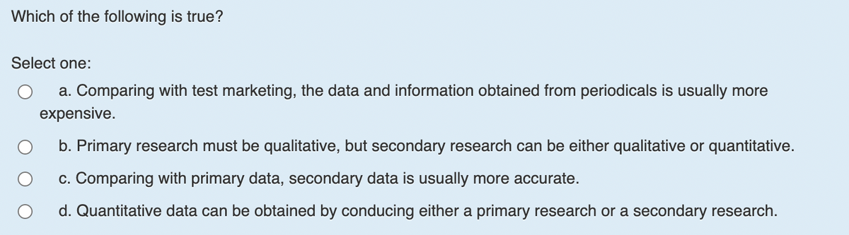 Which of the following is true?
Select one:
a. Comparing with test marketing, the data and information obtained from periodicals is usually more
expensive.
b. Primary research must be qualitative, but secondary research can be either qualitative or quantitative.
c. Comparing with primary data, secondary data is usually more accurate.
d. Quantitative data can be obtained by conducing either a primary research or a secondary research.
