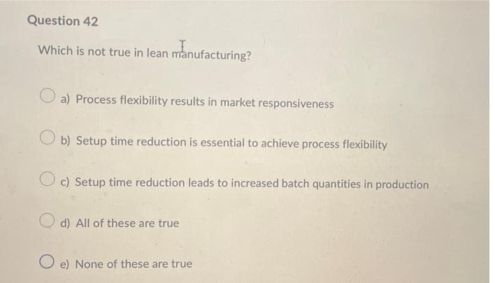 Question 42
Which is not true in lean manufacturing?
Oa) Process flexibility results in market responsiveness
O b) Setup time reduction is essential to achieve process flexibility
O c) Setup time reduction leads to increased batch quantities in production
O d) All of these are true
O e) None of these are true
