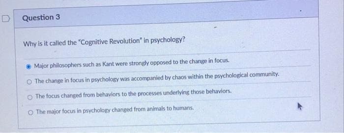 D
Question 3
Why is it called the "Cognitive Revolution" in psychology?
Major philosophers such as Kant were strongly opposed to the change in focus.
O The change in focus in psychology was accompanied by chaos within the psychological community.
O The focus changed from behaviors to the processes underlying those behaviors.
O The major focus in psychology changed from animals to humans.