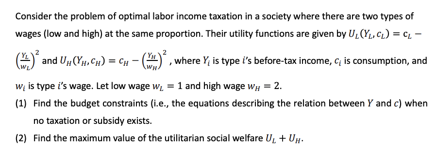 Consider the problem of optimal labor income taxation in a society where there are two types of
wages (low and high) at the same proportion. Their utility functions are given by UL(YL, CL) = cL –
and UH (YH, CH) = CH - ()
(YH
, where Y; is type i's before-tax income, C; is consumption, and
W; is type i's wage. Let low wage Wi = 1 and high wage wH = 2.
(1) Find the budget constraints (i.e., the equations describing the relation between Y and c) when
no taxation or subsidy exists.
(2) Find the maximum value of the utilitarian social welfare U, + UH-
