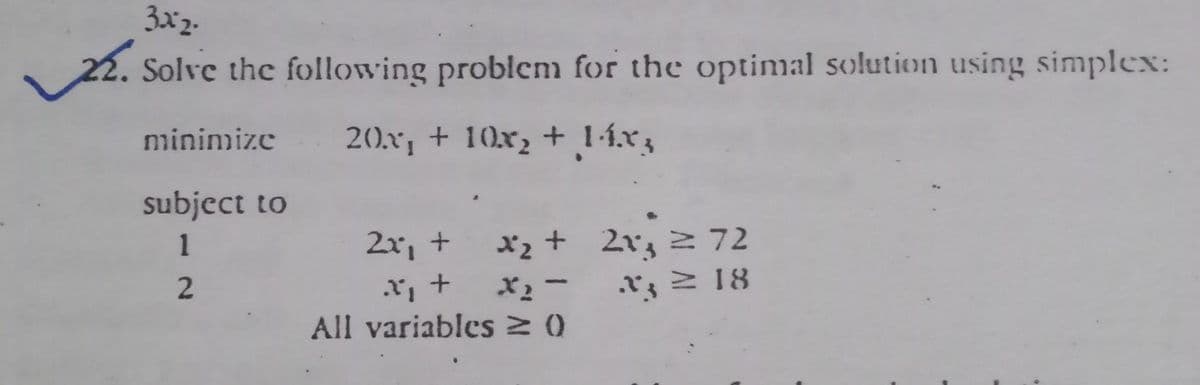 3x2.
22. Solve the following problem for the optimal solution using simplex:
minimize 20x, + 10x, + 1-í.x3
subject to
xz + 2v, 2 72
*ュー
All variables 0
1
2x, +
2xz 2 72
.rz 2 18
