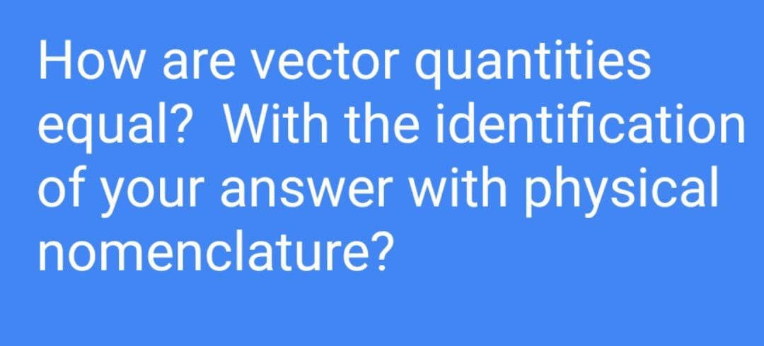 How are vector quantities
equal? With the identification
of your answer with physical
nomenclature?
