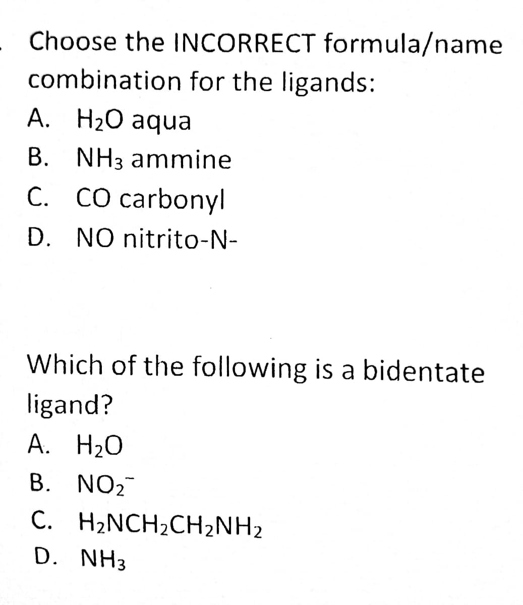 Choose the INCORRECT formula/name
combination for the ligands:
A. H2O aqua
B. NH3 ammine
C. CO carbonyl
D. NO nitrito-N-
Which of the following is a bidentate
ligand?
A. H20
B. NO2
C. H2NCH2CH2NH2
D. NH3
