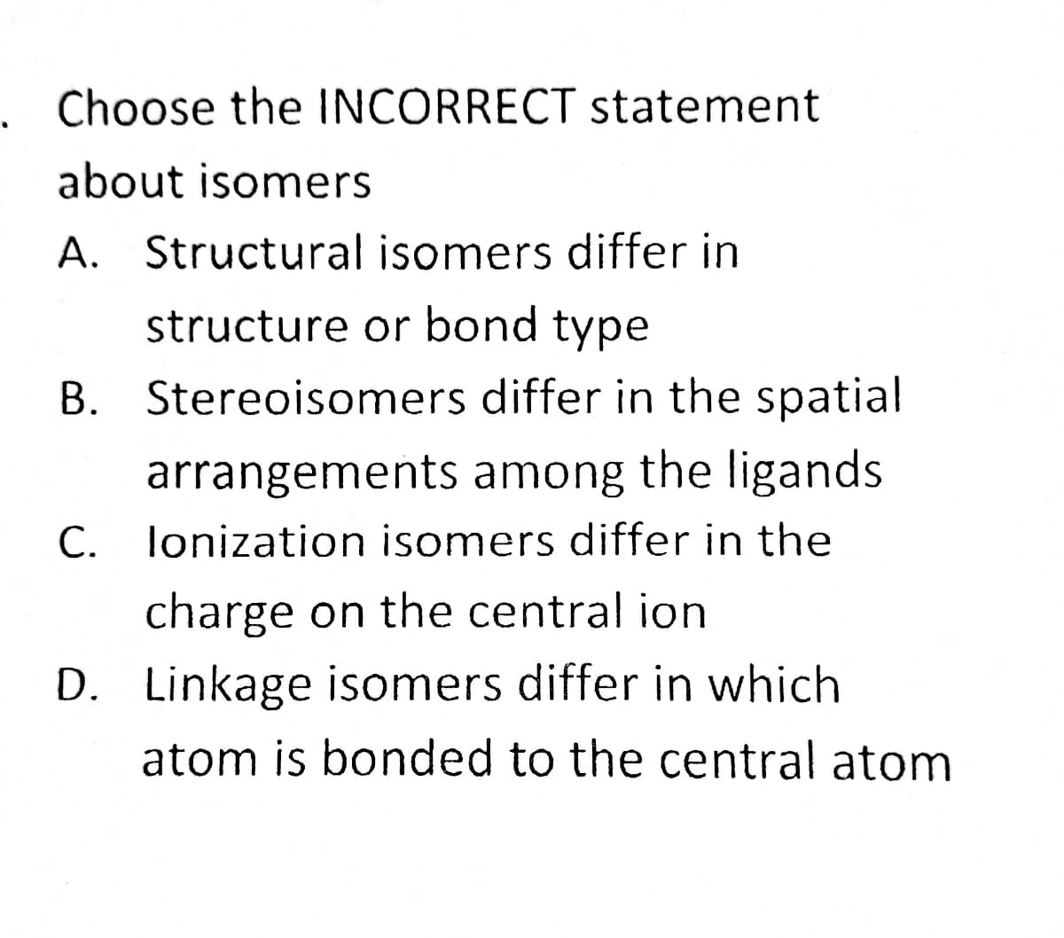 Choose the INCORRECT statement
about isomers
A. Structural isomers differ in
structure or bond type
B. Stereoisomers differ in the spatial
arrangements among the ligands
C. lonization isomers differ in the
charge on the central ion
D. Linkage isomers differ in which
atom is bonded to the central atom
