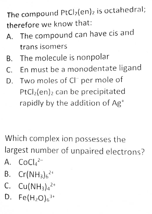 The compound PtCl,(en)2 is octahedral%;
therefore we know that:
A. The compound can have cis and
trans isomers
B. The molecule is nonpolar
En must be a monodentate ligand
С.
D. Two moles of CI per mole of
PtCl2(en)2 can be precipitated
rapidly by the addition of Ag*
Which complex ion possesses the
largest number of unpaired electrons?
A. CoCl,-
B. Cr(NH3),*
24
C. Cu(NH3),2*
D. Fe(H,0),*

