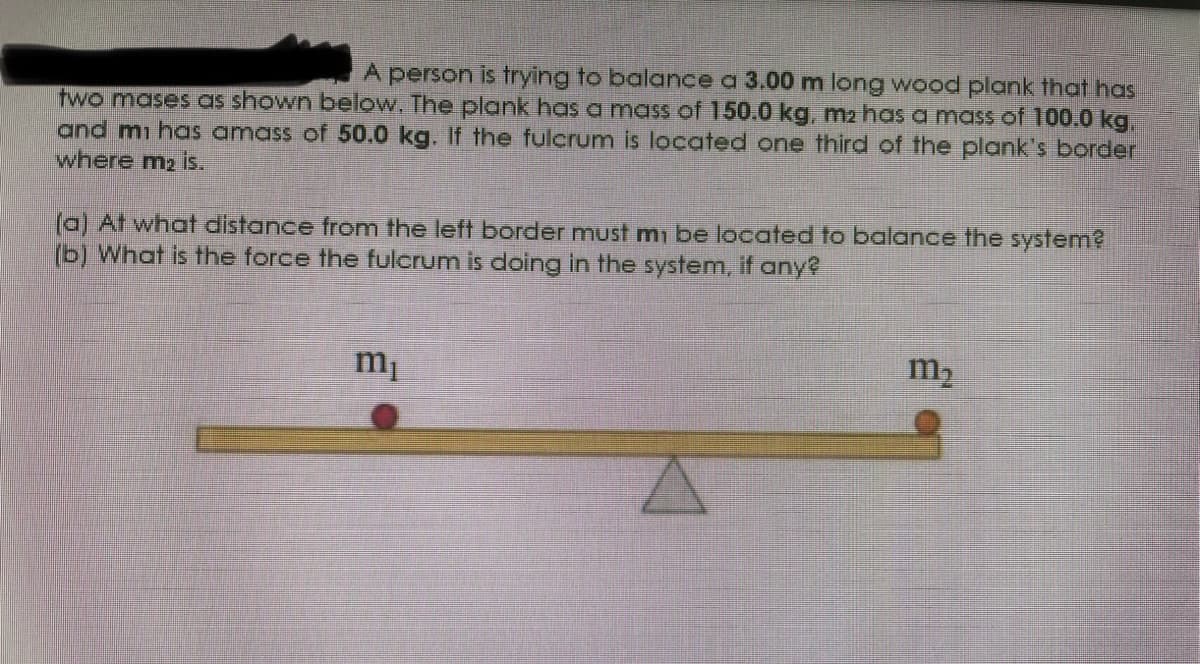 A person is trying to balance a 3.00 m long wood plank that has
two mases as shown below. The plank has a mass of 150.0 kg, m2 has a mass of 100.0 kg,
and mi has amass of 50.0 kg. If the fulcrum is located one third of the plank's border
where m2 is.
(a) At what distance from the left border must m be located to balance the system?
(b) What is the force the fulcrum is doing in the system, if any?
m2
