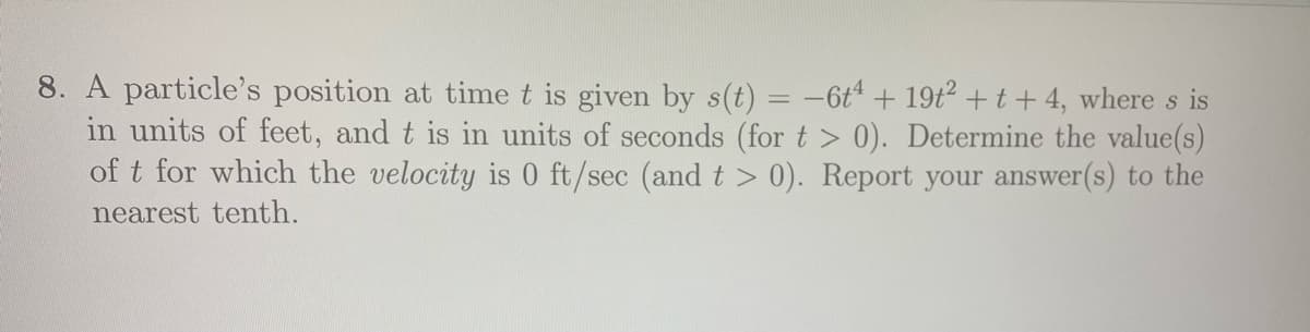 8. A particle's position at time t is given by s(t) = -6t + 19t2 +t + 4, where s is
in units of feet, and t is in units of seconds (for t > 0). Determine the value(s)
of t for which the velocity is 0 ft/sec (andt> 0). Report your answer(s) to the
nearest tenth.
