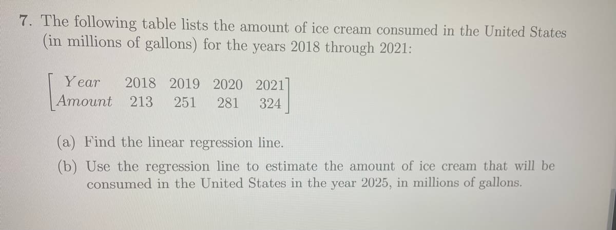 7. The following table lists the amount of ice cream consumed in the United States
(in millions of gallons) for the years 2018 through 2021:
Y ear
2018 2019 2020 2021
Amount
213
251
281
324
(a) Find the linear regression line.
(b) Use the regression line to estimate the amount of ice cream that will be
consumed in the United States in the year 2025, in millions of gallons.
