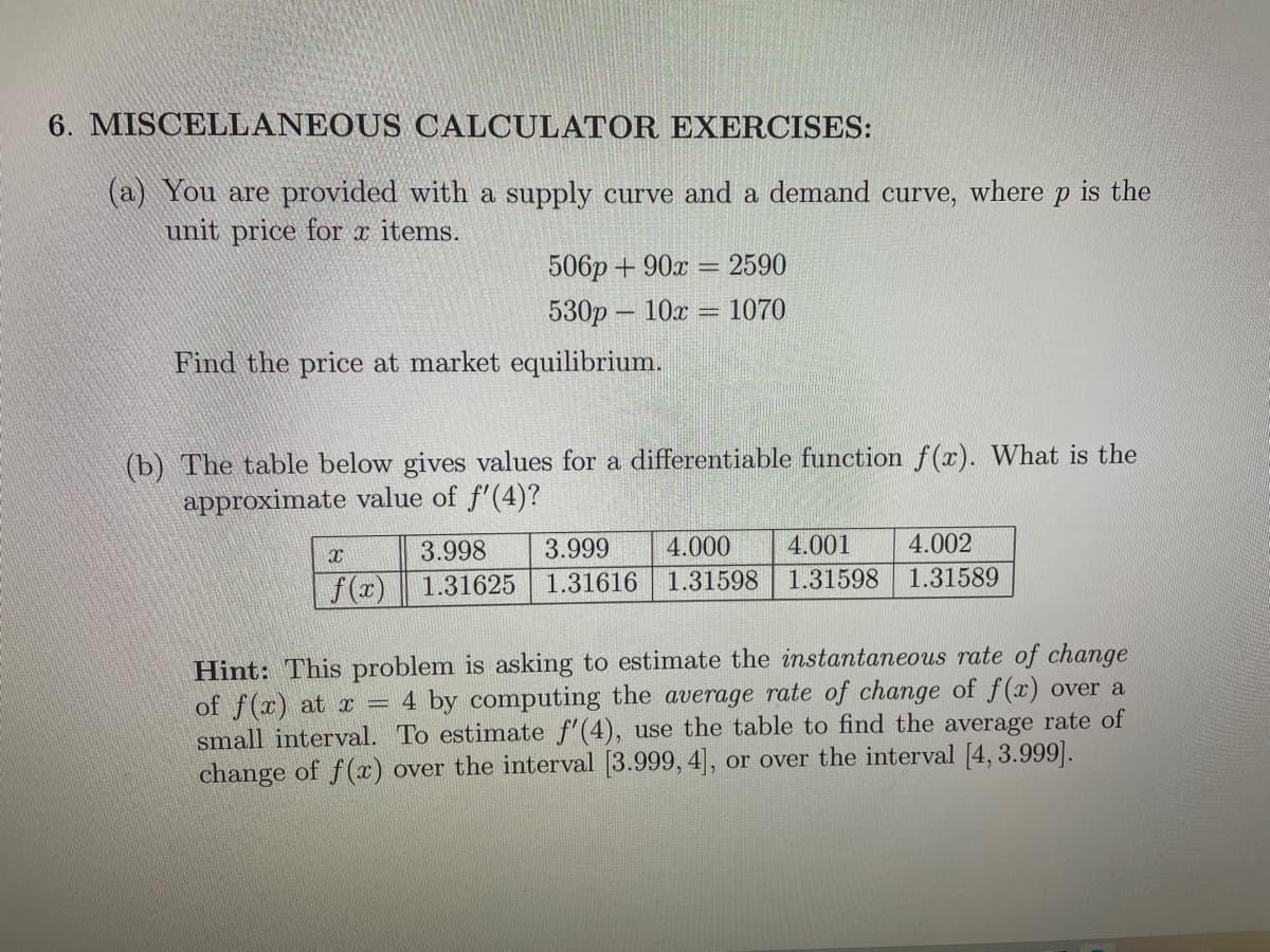 6. MISCELLANEOUS CALCULATOR EXERCISES:
(a) You are provided with a supply curve and a demand curve, where p is the
unit price for x items.
506p + 90x =
2590
530p – 10x
= 1070
Find the price at market equilibrium.
(b) The table below gives values for a differentiable function f(x). What is the
approximate value of f'(4)?
3.998
3.999
4.000
4.001
4.002
1.31598
1.31598
1.31589
f(x)
1.31625
1.31616
Hint: This problem is asking to estimate the instantaneous rate of change
of f(x) at x = 4 by computing the average rate of change of f(x) over a
small interval. To estimate f'(4), use the table to find the average rate of
change of f(x) over the interval [3.999, 4], or over the interval [4, 3.999].
