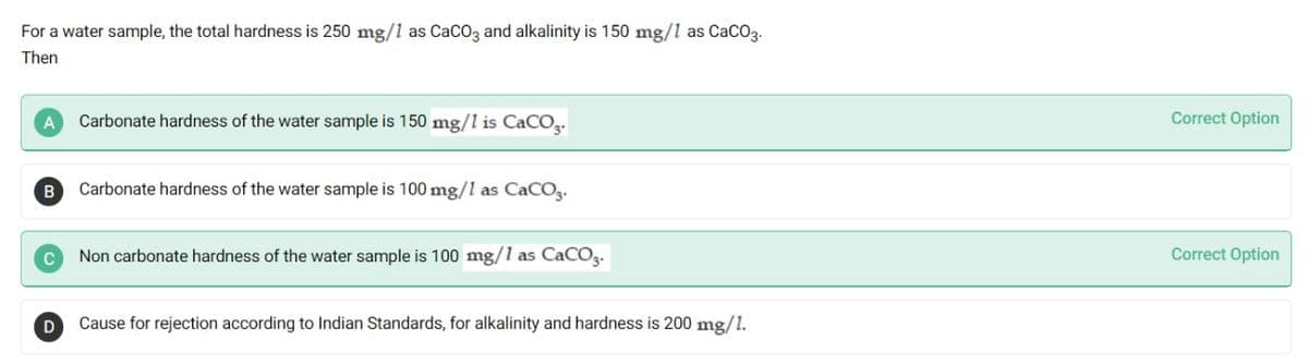 For a water sample, the total hardness is 250 mg/1 as CaCO3 and alkalinity is 150 mg/1 as CaCO3.
Then
Carbonate hardness of the water sample is 150 mg/l is CaCO.
Correct Option
B
Carbonate hardness of the water sample is 100 mg/l as CaCO3.
Non carbonate hardness of the water sample is 100 mg/1 as CaCOz.
Correct Option
Cause for rejection according to Indian Standards, for alkalinity and hardness is 200 mg/1.
