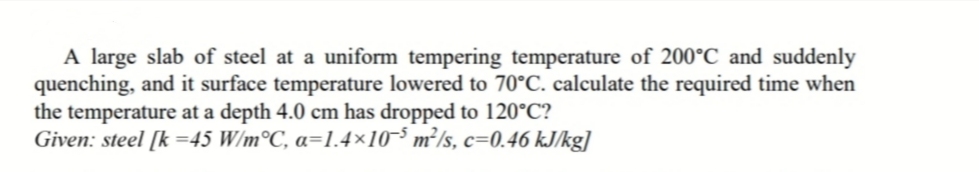 A large slab of steel at a uniform tempering temperature of 200°C and suddenly
quenching, and it surface temperature lowered to 70°C. calculate the required time when
the temperature at a depth 4.0 cm has dropped to 120°C?
Given: steel [k =45 W/m°C, a=1.4×10-5 m²/s, c=0.46 kJ/kg]
