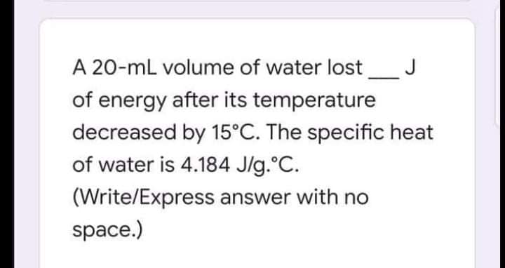 A 20-mL volume of water lost
J
of energy after its temperature
decreased by 15°C. The specific heat
of water is 4.184 J/g.°C.
(Write/Express answer with no
space.)
