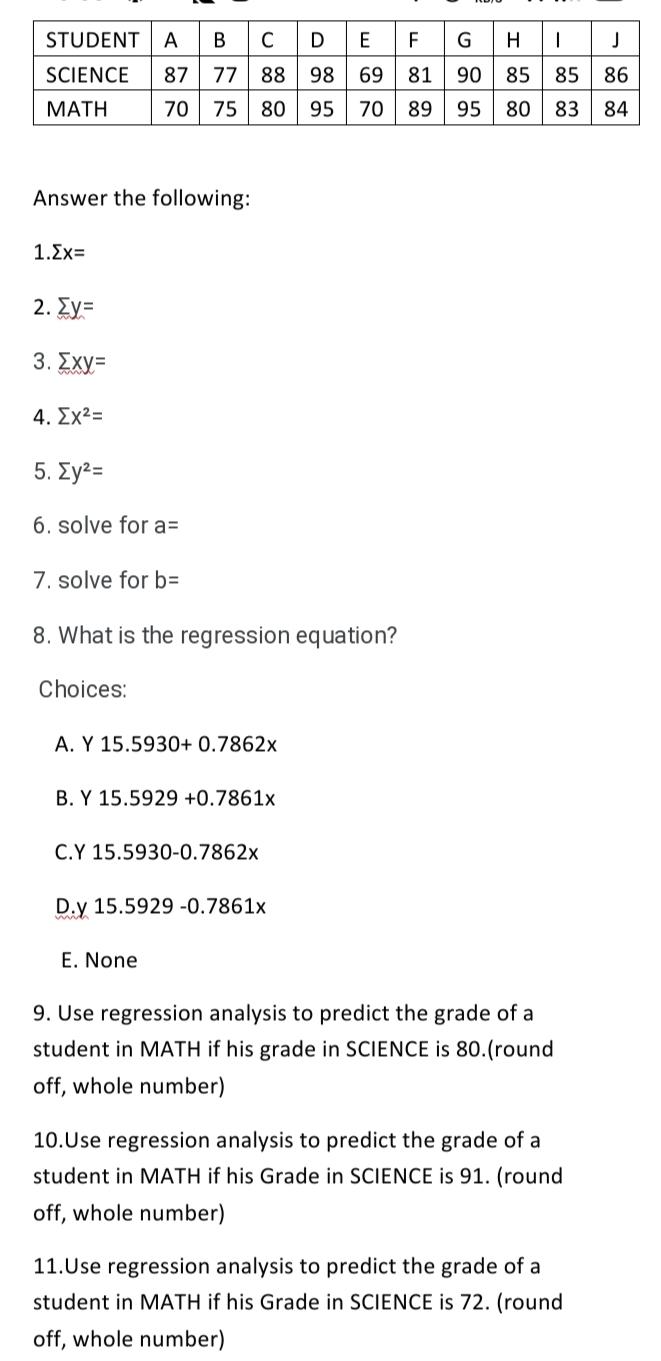 BCDEFGHIJ
STUDENT
A
В
SCIENCE
87
77
88
98
69
81
90
85
85
86
ΜΑΤΗ
70
75
80
95
70
89
95
80
83
84
Answer the following:
1.Σχ
2. Ey=
3. Σχy-
4. Σχ2
5. Σy2
6. solve for a=
7. solve for b=
8. What is the regression equation?
Choices:
A. Y 15.5930+ 0.7862x
B. Y 15.5929 +0.7861x
C.Y 15.5930-0.7862x
D.y 15.5929 -0.7861x
E. None
9. Use regression analysis to predict the grade of a
student in MATH if his grade in SCIENCE is 80.(round
off, whole number)
10.Use regression analysis to predict the grade of a
student in MATH if his Grade in SCIENCE is 91. (round
off, whole number)
11.Use regression analysis to predict the grade of a
student in MATH if his Grade in SCIENCE is 72. (round
off, whole number)
