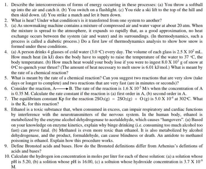 1. Describe the interconversions of forms of energy occurring in these processes: (a) You throw a softball
up into the air and catch it. (b) You switch on a flashlight. (c) You ride a ski lift to the top of the hill and
then skid down. (d) You strike a match and let it burn down.
2. What is heat? Under what condition/s is it transferred from one system to another?
3. (a) As snowmaking machine contains a mixture of compressed air and water vapor at about 20 atm. When
the mixture is spread to the atmosphere, it expands so rapidly that, as a good approximation, no heat
exchange occurs between the system (air and water) and its surroundings. (In thermodynamics, such a
process is called a diabetic process.) Do a first law of thermodynamics analysis to show how snow is
formed under these conditions.
4. (a) A person drinks 4 glasses of cold water (3.0 C) every day. The volume of each glass is 2.5 X 10° mL.
How much heat (in kJ) does the body have to supply to raise the temperature of the water to 37 C, the
body temperature. (b) How much heat would your body lose if you were to ingest 8.0 X 10 g of snow at
OC to quench your thrust? (The amount of heat necessary to melt snow is 6.01 kJ/mol.) What is meant by
the rate of a chemical reaction?
5. What is meant by the rate of a chemical reaction? Can you suggest two reactions that are very slow (take
days or longer to complete) and two reactions that are very fast (are in minutes or seconds)?
6. Consider the reaction, A B. The rate of the reaction is 1.6 X 102 M/s when the concentration of A
is 0.35 M. Calculate the rate constant if the reaction is (a) first order in A, (b) second order in A.
7. The equilibrium constant Kp for the reaction 2SO3(g) = 2SO:(g) + 0 (g) is 5.0 X 104 at 302 C. What
is the Ke for this reaction?
8. Ethanol is a toxic substance that, when consumed in excess, can impair respiratory and cardiac functions
by interference with the neurotransmitters of the nervous system. In the human body, ethanol is
metabolized by the enzyme alcohol dehydrogenase to acetaldehyde, which causes "hangovers". (a) Based
on your knowledge on enzyme kinetics, explain why binge drinking (i.e. consuming too much alcohol too
fast) can prove fatal. (b) Methanol is even more toxic than ethanol. It is also metabolized by alcohol
dehydrogenase, and the product, formaldehyde, can cause blindness or death. An antidote to methanol
poisoning is ethanol. Explain how this procedure works.
9. Define Bronsted acids and bases. How do the Bronsted definitions differ from Arhenius's defintions of
acids and bases?
10. Calculate the hydrogen ion concentration in moles per liter for each of these solution: (a) a solution whose
pH is 5.20, (b) a solition whose pH is 16.00, (c) a soltuion whose hydroxide concentration is 3.7 X 10
M.
