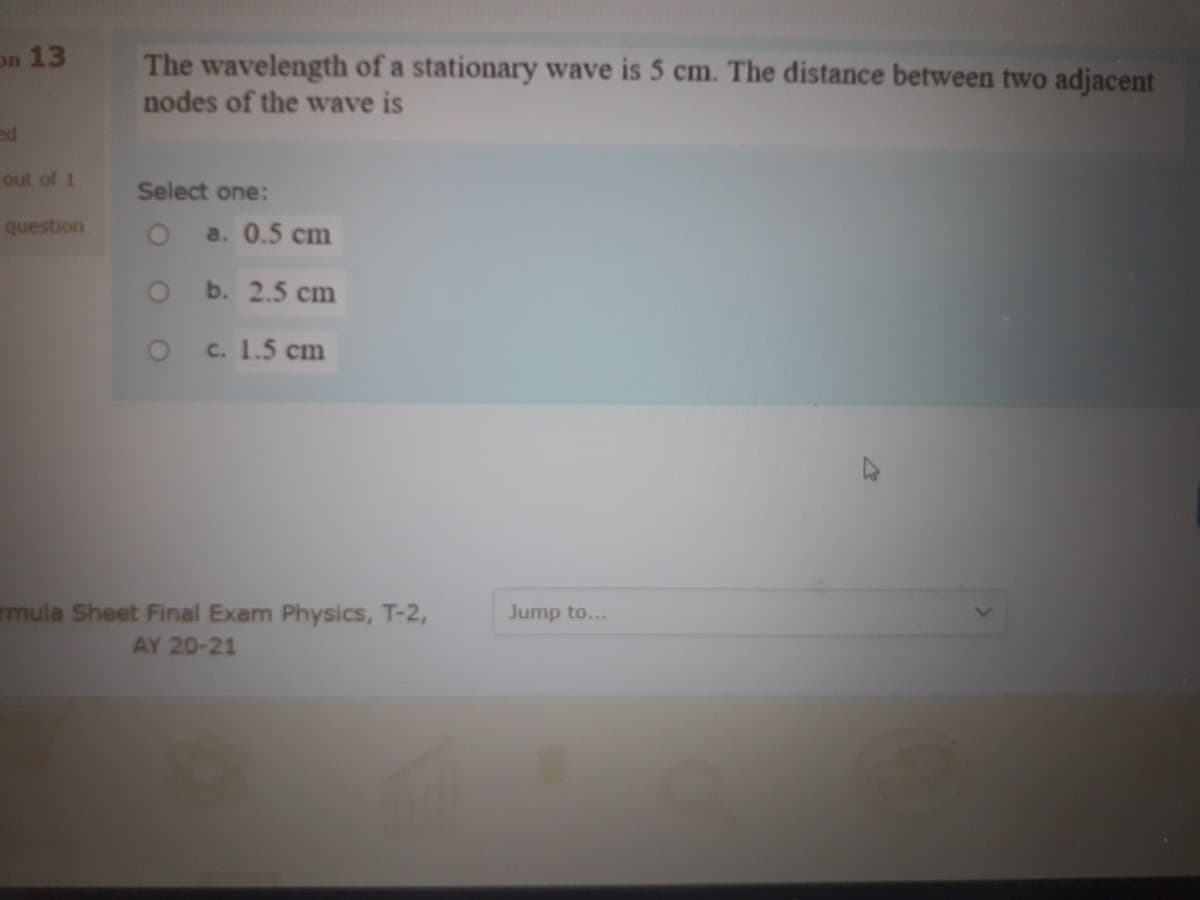 on 13
The wavelength of a stationary wave is 5 cm. The distance between two adjacent
nodes of the wave is
ed
out of 1
Select one:
question
a. 0.5 cm
O b. 2.5 cm
c. 1.5 cm
rmula Sheet Final Exam Physics, T-2,
AY 20-21
Jump to...

