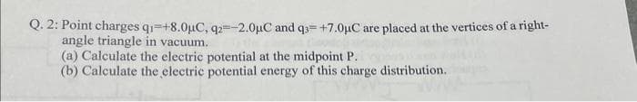 Q.2: Point charges q₁ +8.0μC, q2=-2.0μC and q3= +7.0μC are placed at the vertices of a right-
angle triangle in vacuum.
(a) Calculate the electric potential at the midpoint P.
(b) Calculate the electric potential energy of this charge distribution.