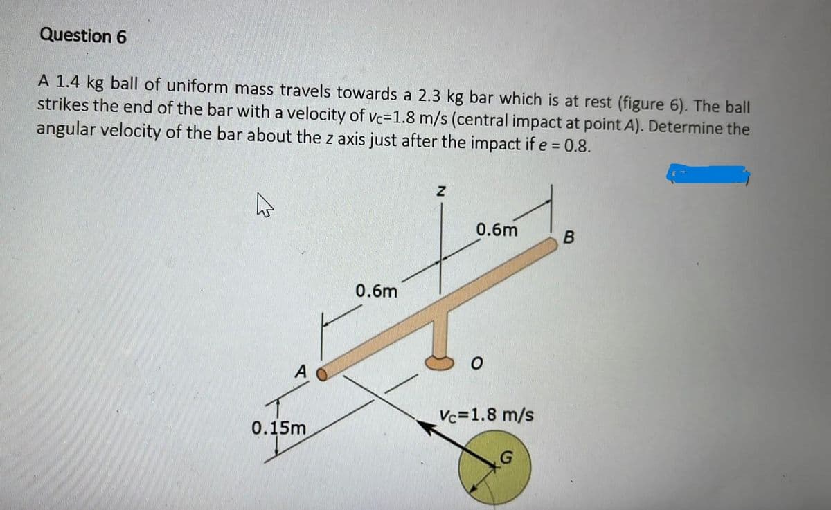 Question 6
A 1.4 kg ball of uniform mass travels towards a 2.3 kg bar which is at rest (figure 6). The ball
strikes the end of the bar with a velocity of vc-1.8 m/s (central impact at point A). Determine the
angular velocity of the bar about the z axis just after the impact if e = 0.8.
E
A
0.15m
0.6m
Z
0.6m
O
Vc=1.8 m/s
B