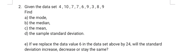 2. Given the data set 4,10,7,7,6 ,9,3,8,9
Find
a) the mode,
b) the median,
c) the mean,
d) the sample standard deviation.
e) If we replace the data value 6 in the data set above by 24, will the standard
deviation increase, decrease or stav the same?
