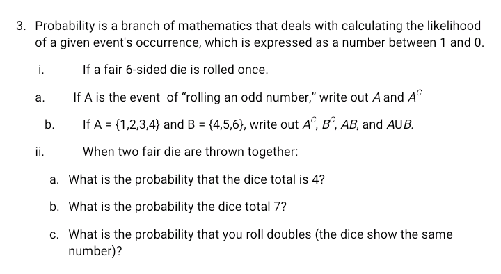 3. Probability is a branch of mathematics that deals with calculating the likelihood
of a given event's occurrence, which is expressed as a number between 1 and 0.
i.
If a fair 6-sided die is rolled once.
If A is the event of "rolling an odd number," write out A and A°
а.
b.
If A = {1,2,3,4} and B = {4,5,6}, write out A°, B°, AB, and AUB.
i.
When two fair die are thrown together:
a. What is the probability that the dice total is 4?
