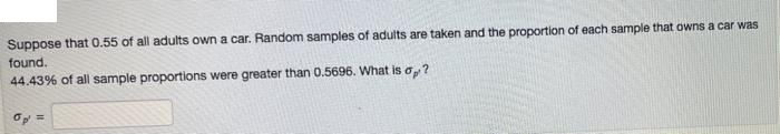 Suppose that 0.55 of all adults own a car. Random samples of adults are taken and the proportion of each sample that owns a car was
found.
44.43% of all sample proportions were greater than 0.5696. What is o,?
