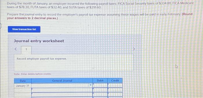 During the month of January, an employer incurred the following payroll taxes FICA Social Security taxes of $334.80, FICA Medicare
taxes of $78 30, FUTA taxes of $3240, and SUTA taxes of $291.60.
Prepare the journal entry to record the employer's payroll tax expense assuming these wages will be paid in early February. (Round
your answers to 2 decimal places.)
View transaction list
Journal entry worksheet
Record employer payroll tax expense.
Note Enter debits before credits.
Date
General Journal
Debit
Credit
January 31
