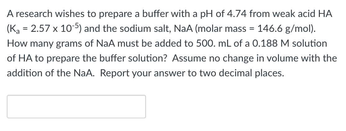 A research wishes to prepare a buffer with a pH of 4.74 from weak acid HA
(Ka = 2.57 x 105) and the sodium salt, NaA (molar mass =
146.6 g/mol).
How many grams of NaA must be added to 500. mL of a 0.188 M solution
of HA to prepare the buffer solution? Assume no change in volume with the
addition of the NaA. Report your answer to two decimal places.
