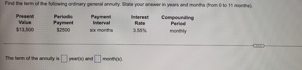 Find the term of the following ordinary general annuity. State your answer in years and months (from 0 to 11 months).
Present
Periodic
Раyment
Interest
Compounding
Value
Рayment
Interval
Rate
Period
$13,500
$2500
six months
3.55%
monthly
The term of the annuity is
year(s) and
month(s).
