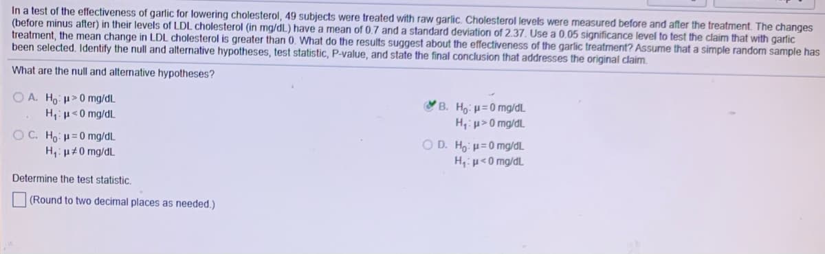 In a test of the effectiveness of garlic for lowering cholesterol, 49 subjects were treated with raw garlic. Cholesterol levels were measured before and after the treatment. The changes
(before minus after) in their levels of LDL cholesterol (in mg/dL) have a mean of 0.7 and a standard deviation of 2.37. Use a 0.05 significance level to test the claim that with garlic
treatment, the mean change in LDL cholesterol is greater than 0. What do the results suggest about the effectiveness of the garlic treatrnent? Assume that a simple random sample has
been selected. Identify the null and alternative hypotheses, test statistic, P-value, and state the final conclusion that addresses the original claim.
What are the null and alternative hypotheses?
O A. Ho: u>0 mg/dL
H,:u<0 mg/dL
B. Ho: µ=0 mg/dL
H,: u>0 mg/dL
O C. Ho: µ= 0 mg/dL
H,: µ#0 mg/dL
O D. Ho: µ=0 mg/dL.
H,iµ<0 mg/dL
Determine the test statistic.
(Round to two decimal places as needed.)
