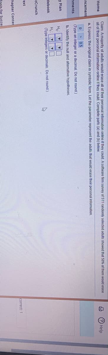 Claim: A majority of adults would erase all of their personal information online if they could. A software firm survey of 511 randomly selected adults showed that 58% of them would erase
all of their personal information online if they could, Complete parts (a) and (b) below.
Home
Help
a. Express the original claim in symbolic form. Let the parameter represent the adults that would erase their personal information.
incement
p > 0,5
(Type an integer or a decimal, Do not round.)
nments
b. Identify the null and altemative hypotheses.
y Plan
H,:
debook
(Type integers or decimals. Do not round.)
tCrunch
ext
correct: 1
hapter Conter
Tools for Succe
