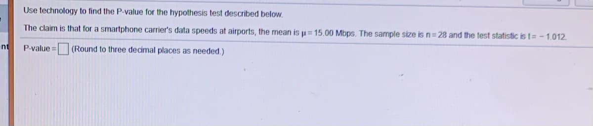 Use technology to find the P-value for the hypothesis test described below.
The claim is that for a smartphone carrier's data speeds at airports, the mean is µ= 15.00 Mbps. The sample size is n=28 and the test statistic is t= - 1.012.
nt
P-value = (Round to three decimal places as needed.)
