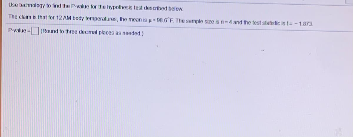 Use technology to find the P-value for the hypothesis test described below.
The claim is that for 12 AM body temperatures, the mean is u< 98.6°F. The sample size is n=4 and the test statistic is t= - 1.873.
P-value:
(Round to three decimal places as needed.)
