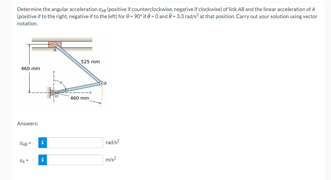 Determine the angular acceleration CAB (positive if counterclockwise, negative if clockwise) of link AB and the linear acceleration of A
(positive if to the right, negative if to the left) for 0 = 90° if 0 = 0 and 0 = 3.3 rad/s² at that position. Carry out your solution using vector
notation.
460 mm
Answers:
CAB =
aA =
i
i
525 mm
460 mm
OB
rad/s²
m/s²