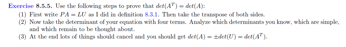 Exercise 8.5.5. Use the following steps to prove that det(AT) = det(A):
(1) First write PA = LU as I did in definition 8.3.1. Then take the transpose of both sides.
(2) Now take the determinant of your equation with four terms. Analyze which determinants you know, which are simple,
and which remain to be thought about.
(3) At the end lots of things should cancel and you should get det(A) = ±det(U) = det(AT).