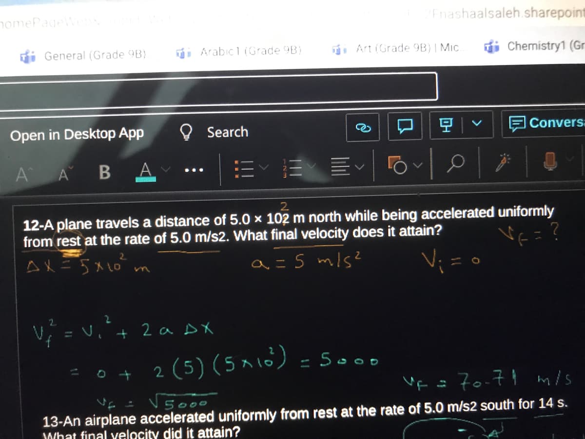 nomePageWe
Enashaalsaleh.sharepoint
i General (Grade 9B)
Arabic1(Grade 9B)
Art (Grade 9B)| Mic
Chemistry1 (Gr
Open in Desktop App
O Search
空
E Convers:
A
A B
A
2.
12-A plane travels a distance of 5.0 x 102 m north while being accelerated uniformly
from rest at the rate of 5.0 m/s2. What final velocity does it attain?
AX=5x10 m
a=S mls?
V; = U
2 a DX
2 (5) (5^ 16) = 500
17o-71 m/s
5000
13-An airplane accelerated uniformly from rest at the rate of 5.0 m/s2 south for 14 s.
What final velocity did it attain?
