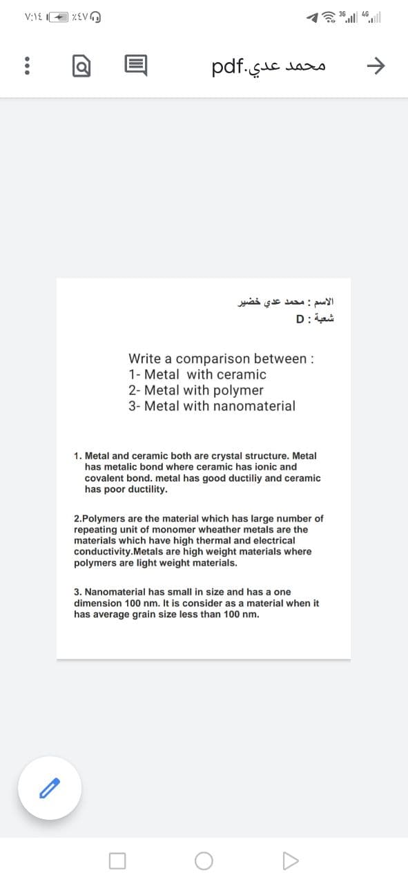 V:1E + %EVO
محمد عدي.pdf
الاسم : محمد عدي خضير
D:ai
Write a comparison between :
1- Metal with ceramic
2- Metal with polymer
3- Metal with nanomaterial
1. Metal and ceramic both are crystal structure. Metal
has metalic bond where ceramic has ionic and
covalent bond. metal has good ductiliy and ceramic
has poor ductility.
2.Polymers are the material which has large number of
repeating unit of monomer wheather metals are the
materials which have high thermal and electrical
conductivity.Metals are high weight materials where
polymers are light weight materials.
3. Nanomaterial has small in size and has a one
dimension 100 nm. It is consider as a material when it
has average grain size less than 100 nm.
