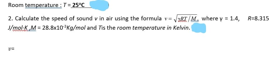 Room temperature : T= 25°C
2. Calculate the speed of sound v in air using the formula v= /YRT/M, where y = 1.4,
R=8.315
J/mol-K M = 28.8x103Kg/mol and Tis the room temperature in Kelvin.
v=
