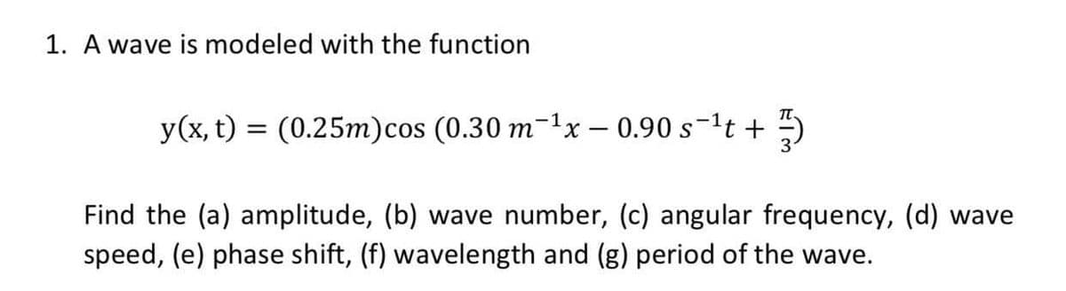 1. A wave is modeled with the function
y(x, t) = (0.25m)cos (0.30 m-1x – 0.90 s-1t +
Find the (a) amplitude, (b) wave number, (c) angular frequency, (d) wave
speed, (e) phase shift, (f) wavelength and (g) period of the wave.
