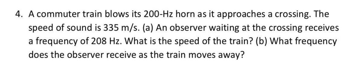 4. A commuter train blows its 200-Hz horn as it approaches a crossing. The
speed of sound is 335 m/s. (a) An observer waiting at the crossing receives
a frequency of 208 Hz. What is the speed of the train? (b) What frequency
does the observer receive as the train moves away?
