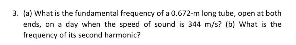 3. (a) What is the fundamental frequency of a 0.672-m long tube, open at both
ends, on a day when the speed of sound is 344 m/s? (b) What is the
frequency of its second harmonic?
